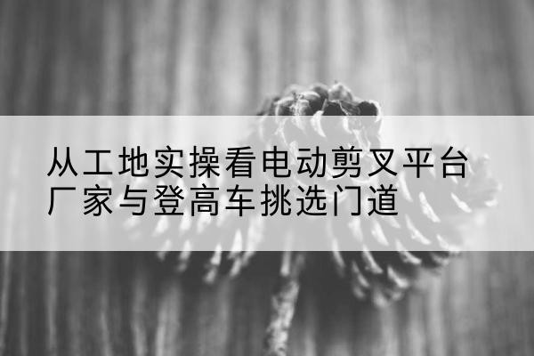 和硕电动剪叉升降平台厂家-从工地实操看电动剪叉平台厂家与登高车挑选门道