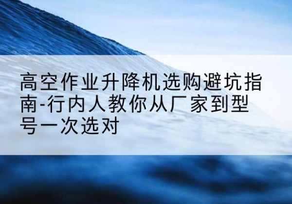 和硕升降平台厂家-高空作业升降机选购避坑指南-行内人教你从厂家到型号一次选对
