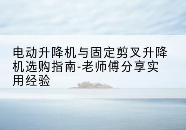 和硕电动升降机怎么选-电动升降机与固定剪叉升降机选购指南-老师傅分享实用经验