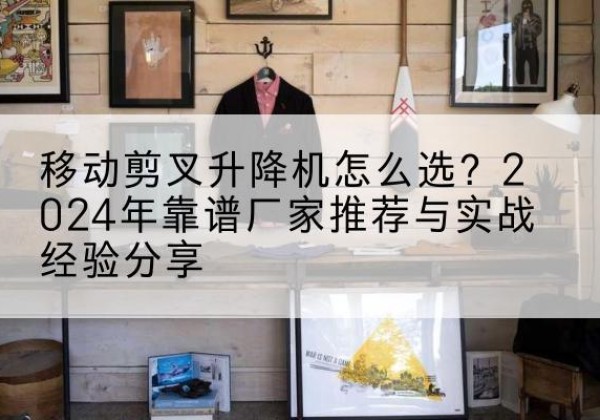 和硕升降平台厂家推荐-移动剪叉升降机怎么选？2024年靠谱厂家推荐与实战经验分享